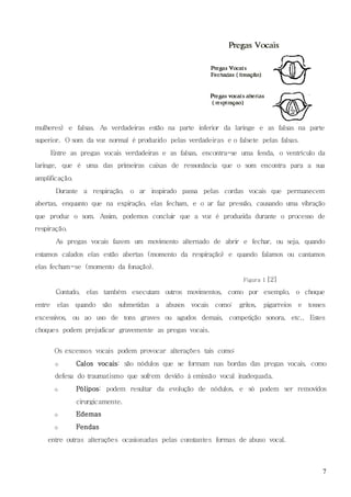 7
mulheres) e falsas. As verdadeiras estão na parte inferior da laringe e as falsas na parte
superior. O som da voz normal é produzido pelas verdadeiras e o falsete pelas falsas.
Entre as pregas vocais verdadeiras e as falsas, encontra-se uma fenda, o ventrículo da
laringe, que é uma das primeiras caixas de ressonância que o som encontra para a sua
amplificação.
Durante a respiração, o ar inspirado passa pelas cordas vocais que permanecem
abertas, enquanto que na expiração, elas fecham, e o ar faz pressão, causando uma vibração
que produz o som. Assim, podemos concluir que a voz é produzida durante o processo de
respiração.
As pregas vocais fazem um movimento alternado de abrir e fechar, ou seja, quando
estamos calados elas estão abertas (momento da respiração) e quando falamos ou cantamos
elas fecham-se (momento da fonação).
Figura 1 [2]
Contudo, elas também executam outros movimentos, como por exemplo, o choque
entre elas quando são submetidas a abusos vocais como: gritos, pigarreios e tosses
excessivos, ou ao uso de tons graves ou agudos demais, competição sonora, etc.. Estes
choques podem prejudicar gravemente as pregas vocais.
Os excessos vocais podem provocar alterações tais como:
o Calos vocais: são nódulos que se formam nas bordas das pregas vocais, como
defesa do traumatismo que sofrem devido à emissão vocal inadequada.
o Pólipos: podem resultar da evolução de nódulos, e só podem ser removidos
cirurgicamente.
o Edemas
o Fendas
entre outras alterações ocasionadas pelas constantes formas de abuso vocal.
 