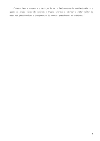 8
Conhecer bem a anatomia e a produção da voz, o funcionamento do aparelho fonador, e o
quanto as pregas vocais são sensíveis e frágeis, leva-nos a valorizar e cuidar melhor da
nossa voz, preservando-a e protegendo-a do eventual aparecimento de problemas.
 