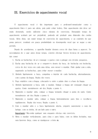 9
III. Exercícios de aquecimento vocal
O aquecimento vocal é tão importante para o professor/comunicador como o
aquecimento físico é para um atleta, pois pode evitar lesões. Este aquecimento não deve ser
muito demorado, sendo suficiente cinco minutos de exercícios. Demasiado tempo de
aquecimento acabará por ser prejudicial, podendo até produzir uma distensão das cordas
vocais. Além disso, um maior tempo de exercícios de aquecimento, e ao contrário do que
possa parecer, resultará em pouca produtividade no desempenho vocal que se segue a este
período.
Depois de acordarmos, o aparelho fonador demora cerca de duas horas a aquecer. Se
necessitamos de o usar antes desse tempo, convém efectuar breves técnicas de aquecimento,
tais como:
1. Encha as bochechas de ar e massaje o queixo com o polegar em círculos pequenos.
2. Encha uma bochecha de ar e empurre-o dentro da boca, de bochecha em bochecha,
cerca de dez vezes em cada uma delas, sem mexer o maxilar. Pode ajudar com a mão,
segurando as bochechas, para evitar mexer o maxilar.
3. Abrindo ligeiramente a boca, comprima o interior de cada bochecha, alternadamente,
com a ponta da língua. Repita dez vezes.
4. Faça estalidos com a língua, colocando-a entre o palato duro e a base da língua.
5. Abrindo ligeiramente a boca, solte o maxilar. Estique a língua até conseguir chegar ao
queixo. Conte mentalmente até dez. Repita o ponto 4.
6. Mantendo o maxilar solto, estique a língua tentando chegar à ponta do nariz. Conte
mentalmente até dez. Repita o ponto 4.
7. Mantendo o maxilar solto, estique a língua horizontalmente para fora e recolha-a
rapidamente. Repita dez vezes. Repita o ponto 4.
8. Com o maxilar solto e a boca ligeiramente aberta, empurre suavemente o cano da
laringe, com os dedos, de um lado para o outro.
Importante: Não emita qualquer som enquanto efectua este exercício.
9. Mova o maxilar verticalmente, para cima e para baixo, com os lábios fechados, mas
sem fazerem força, como se mastigasse a letra m.
 