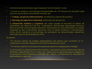 • Una hora semanal de clase supervisada por la entrenadora vocal.
• La hora se divide en tres partes fundamentales de 15 minutos de duración cada
una, con una duración total de 60 minutos, así:
• 1. Trabajo grupal de calentamiento, vocalización y desarrollo auditivo.
• 2. Montaje de repertorio individual, a libre elección del alumno.
• 3. Desarrollo auditivo y cognitivo (en clase grupal) al escuchar la sesión de
desempeño del repertorio de sus compañeros, denominado aprendizaje indirecto.
Esto le permite al participante absorber información de modo diferente a la sesión
individual, ya que al descartar factores como el miedo escénico y concentración,
entre otros, aumenta el porcentaje de percepción de determinados elementos
esenciales para el aprendizaje del canto.
Se pedirá:
• 15 minutos diarios de trabajo independiente del alumno, que consisten en la
tonificación muscular utilizando el Plan de Entrenamiento Vocal.
• 15 minutos diarios y el ensayo de la pieza del repertorio elegido para trabajar.
• La entrenadora proporciona la información a cada alumno de la manera más fácil de
entender, específicamente en cada caso. Selecciona los ejercicios que se adaptan a
la percepción neurolingüística preferida del mismo, considerando la velocidad de
aprendizaje de cada uno.
 
