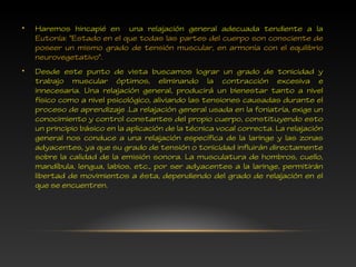 • Haremos hincapié en una relajación general adecuada tendiente a la
Eutonía: "Estado en el que todas las partes del cuerpo son consciente de
poseer un mismo grado de tensión muscular, en armonía con el equilibrio
neurovegetativo".
• Desde este punto de vista buscamos lograr un grado de tonicidad y
trabajo muscular óptimos, eliminando la contracción excesiva e
innecesaria. Una relajación general, producirá un bienestar tanto a nivel
físico como a nivel psicológico, aliviando las tensiones causadas durante el
proceso de aprendizaje .La relajación general usada en la foniatría, exige un
conocimiento y control constantes del propio cuerpo, constituyendo esto
un principio básico en la aplicación de la técnica vocal correcta. La relajación
general nos conduce a una relajación específica de la laringe y las zonas
adyacentes, ya que su grado de tensión o tonicidad influirán directamente
sobre la calidad de la emisión sonora. La musculatura de hombros, cuello,
mandíbula, lengua, labios, etc., por ser adyacentes a la laringe, permitirán
libertad de movimientos a ésta, dependiendo del grado de relajación en el
que se encuentren.
 
