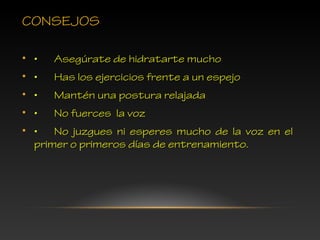 CONSEJOS
• • Asegúrate de hidratarte mucho
• • Has los ejercicios frente a un espejo
• • Mantén una postura relajada
• • No fuerces la voz
• • No juzgues ni esperes mucho de la voz en el
primer o primeros días de entrenamiento.
 