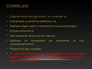 CONSEJOS
• Deja de hacer los ejercicios y/ o cantar si:
• Comienzas a sentirte disfónico /a.
• Sientes algún dolor o molestia en la zona laríngea
• Estas enfermo/a.
• Has abusado de la voz sin reposo
• Sientes la necesidad de aclararte la voz
constantemente.
• Picazón en las cuerdas
• Si esos problemas son constantes y no parecen
mejorar, ve a consultar a tu Otorrinolaringólogo lo
más pronto posible.
 