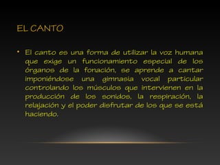 EL CANTO
• El canto es una forma de utilizar la voz humana
que exige un funcionamiento especial de los
órganos de la fonación, se aprende a cantar
imponiéndose una gimnasia vocal particular
controlando los músculos que intervienen en la
producción de los sonidos, la respiración, la
relajación y el poder disfrutar de los que se está
haciendo.
 