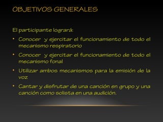 OBJETIVOS GENERALES
El participante logrará:
• Conocer y ejercitar el funcionamiento de todo el
mecanismo respiratorio
• Conocer y ejercitar el funcionamiento de todo el
mecanismo fonal
• Utilizar ambos mecanismos para la emisión de la
voz
• Cantar y disfrutar de una canción en grupo y una
canción como solista en una audición.
 