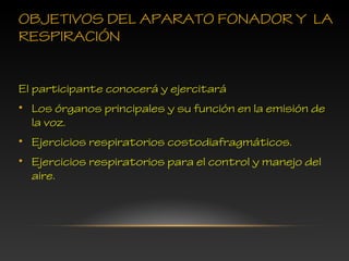 OBJETIVOS DEL APARATO FONADOR Y LA
RESPIRACIÓN
El participante conocerá y ejercitará
• Los órganos principales y su función en la emisión de
la voz.
• Ejercicios respiratorios costodiafragmáticos.
• Ejercicios respiratorios para el control y manejo del
aire.
 