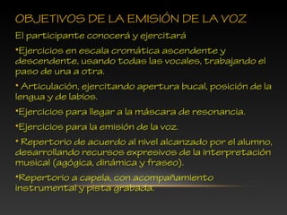 OBJETIVOS DE LA EMISIÓN DE LA VOZ
El participante conocerá y ejercitará
•Ejercicios en escala cromática ascendente y
descendente, usando todas las vocales, trabajando el
paso de una a otra.
• Articulación, ejercitando apertura bucal, posición de la
lengua y de labios.
•Ejercicios para llegar a la máscara de resonancia.
•Ejercicios para la emisión de la voz.
• Repertorio de acuerdo al nivel alcanzado por el alumno,
desarrollando recursos expresivos de la interpretación
musical (agógica, dinámica y fraseo).
•Repertorio a capela, con acompañamiento
instrumental y pista grabada.
 