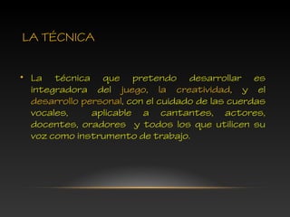 LA TÉCNICA
• La técnica que pretendo desarrollar es
integradora del juego, la creatividad, y el
desarrollo personal, con el cuidado de las cuerdas
vocales, aplicable a cantantes, actores,
docentes, oradores y todos los que utilicen su
voz como instrumento de trabajo.
 