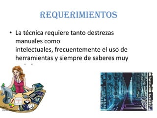 REQUERIMIENTOS
• La técnica requiere tanto destrezas
  manuales como
  intelectuales, frecuentemente el uso de
  herramientas y siempre de saberes muy
  variados.
 