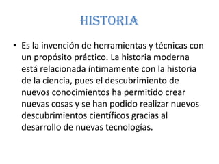 historia
• Es la invención de herramientas y técnicas con
  un propósito práctico. La historia moderna
  está relacionada íntimamente con la historia
  de la ciencia, pues el descubrimiento de
  nuevos conocimientos ha permitido crear
  nuevas cosas y se han podido realizar nuevos
  descubrimientos científicos gracias al
  desarrollo de nuevas tecnologías.
 