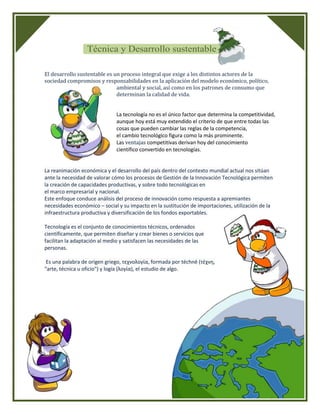 El desarrollo sustentable es un proceso integral que exige a los distintos actores de la
sociedad compromisos y responsabilidades en la aplicación del modelo económico, político,
                              ambiental y social, así como en los patrones de consumo que
                              determinan la calidad de vida.


                              La tecnología no es el único factor que determina la competitividad,
                              aunque hoy está muy extendido el criterio de que entre todas las
                              cosas que pueden cambiar las reglas de la competencia,
                              el cambio tecnológico figura como la más prominente.
                              Las ventajas competitivas derivan hoy del conocimiento
                              científico convertido en tecnologías.


La reanimación económica y el desarrollo del país dentro del contexto mundial actual nos sitúan
ante la necesidad de valorar cómo los procesos de Gestión de la Innovación Tecnológica permiten
la creación de capacidades productivas, y sobre todo tecnológicas en
el marco empresarial y nacional.
Este enfoque conduce análisis del proceso de innovación como respuesta a apremiantes
necesidades económico – social y su impacto en la sustitución de importaciones, utilización de la
infraestructura productiva y diversificación de los fondos exportables.

Tecnología es el conjunto de conocimientos técnicos, ordenados
científicamente, que permiten diseñar y crear bienes o servicios que
facilitan la adaptación al medio y satisfacen las necesidades de las
personas.

 Es una palabra de origen griego, τεχνολογία, formada por téchnē (τέχνη,
"arte, técnica u oficio") y logía (λογία), el estudio de algo.
 