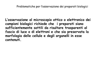 Problematiche per l’osservazione dei preparati biologici L’osservazione al microscopio ottico o elettronico dei campioni biologici richiede che  i preparati siano sufficientemente sottili da risultare trasparenti al fascio di luce o di elettroni e che sia preservata la morfologia delle cellule e degli organelli in esse contenuti.  