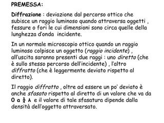 PREMESSA: Diffrazione  : deviazione dal percorso ottico che subisce un raggio luminoso quando attraversa oggetti , fessure o fori le cui dimensioni sono circa quelle della lunghezza d’onda  incidente. In un normale microscopio ottico quando un raggio luminoso colpisce un oggetto ( raggio incidente ) , all’uscita saranno presenti due raggi : uno  diretto  (che è sullo stesso percorso dell’incidente) , l’altro  diffratto  (che è leggermente deviato rispetto al diretto). Il raggio  diffratto  , oltre ad essere un po’ deviato è anche  sfasato  rispetto al diretto di un valore che va da  0 a ¼  λ   e il valore di tale sfasatura dipende dalla densità dell’oggetto attraversato. 