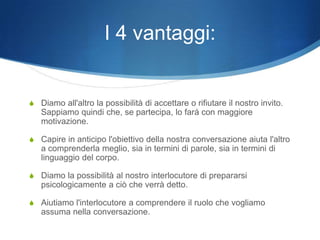 I 4 vantaggi:


S Diamo all'altro la possibilità di accettare o rifiutare il nostro invito.
   Sappiamo quindi che, se partecipa, lo farà con maggiore
   motivazione.

S Capire in anticipo l'obiettivo della nostra conversazione aiuta l'altro
   a comprenderla meglio, sia in termini di parole, sia in termini di
   linguaggio del corpo.

S Diamo la possibilità al nostro interlocutore di prepararsi
   psicologicamente a ciò che verrà detto.

S Aiutiamo l'interlocutore a comprendere il ruolo che vogliamo
   assuma nella conversazione.
 