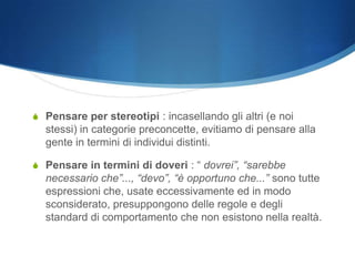 S Pensare per stereotipi : incasellando gli altri (e noi
  stessi) in categorie preconcette, evitiamo di pensare alla
  gente in termini di individui distinti.

S Pensare in termini di doveri : “ dovrei”, “sarebbe
  necessario che”..., “devo”, “è opportuno che...” sono tutte
  espressioni che, usate eccessivamente ed in modo
  sconsiderato, presuppongono delle regole e degli
  standard di comportamento che non esistono nella realtà.
 