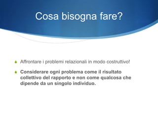 Cosa bisogna fare?



S Affrontare i problemi relazionali in modo costruttivo!

S Considerare ogni problema come il risultato
  collettivo del rapporto e non come qualcosa che
  dipende da un singolo individuo.
 