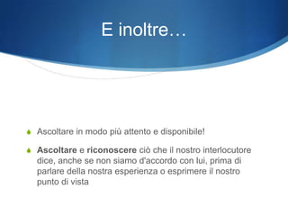 E inoltre…




S Ascoltare in modo più attento e disponibile!

S Ascoltare e riconoscere ciò che il nostro interlocutore
  dice, anche se non siamo d'accordo con lui, prima di
  parlare della nostra esperienza o esprimere il nostro
  punto di vista
 