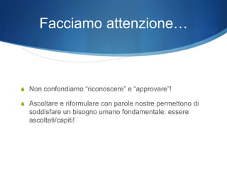 Facciamo attenzione…



S Non confondiamo “riconoscere” e “approvare”!

S Ascoltare e riformulare con parole nostre permettono di
  soddisfare un bisogno umano fondamentale: essere
  ascoltati/capiti!
 
