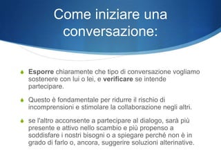 Come iniziare una
            conversazione:

S Esporre chiaramente che tipo di conversazione vogliamo
  sostenere con lui o lei, e verificare se intende
  partecipare.
S Questo è fondamentale per ridurre il rischio di
  incomprensioni e stimolare la collaborazione negli altri.
S se l'altro acconsente a partecipare al dialogo, sarà più
  presente e attivo nello scambio e più propenso a
  soddisfare i nostri bisogni o a spiegare perché non è in
  grado di farlo o, ancora, suggerire soluzioni alterinative.
 