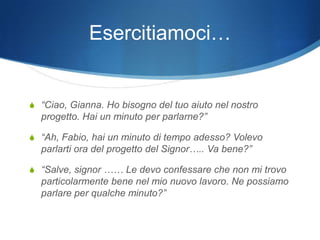 Esercitiamoci…


S “Ciao, Gianna. Ho bisogno del tuo aiuto nel nostro
  progetto. Hai un minuto per parlarne?”

S “Ah, Fabio, hai un minuto di tempo adesso? Volevo
  parlarti ora del progetto del Signor….. Va bene?”

S “Salve, signor …… Le devo confessare che non mi trovo
  particolarmente bene nel mio nuovo lavoro. Ne possiamo
  parlare per qualche minuto?”
 