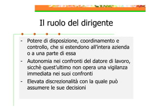 Il ruolo del dirigente
- Potere di disposizione, coordinamento e
controllo, che si estendono all’intera azienda
o a una parte di essa
- Autonomia nei confronti del datore di lavoro,
sicchè quest’ultimo non opera una vigilanza
immediata nei suoi confronti
- Elevata discrezionalità con la quale può
assumere le sue decisioni

 