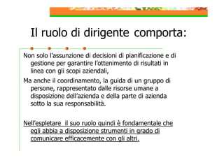 Il ruolo di dirigente comporta:
Non solo l’assunzione di decisioni di pianificazione e di
gestione per garantire l’ottenimento di risultati in
linea con gli scopi aziendali,
Ma anche il coordinamento, la guida di un gruppo di
persone, rappresentato dalle risorse umane a
disposizione dell’azienda e della parte di azienda
sotto la sua responsabilità.
Nell’espletare il suo ruolo quindi è fondamentale che
egli abbia a disposizione strumenti in grado di
comunicare efficacemente con gli altri.

 
