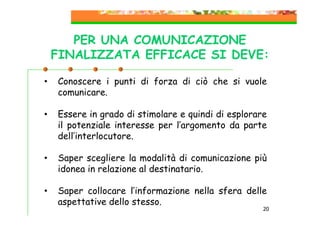PER UNA COMUNICAZIONE
FINALIZZATA EFFICACE SI DEVE:
•

Conoscere i punti di forza di ciò che si vuole
comunicare.

•

Essere in grado di stimolare e quindi di esplorare
il potenziale interesse per l’argomento da parte
dell’interlocutore.

•

Saper scegliere la modalità di comunicazione più
idonea in relazione al destinatario.

•

Saper collocare l’informazione nella sfera delle
aspettative dello stesso.

20

 