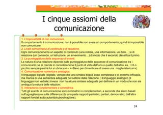 I cinque assiomi della
comunicazione
1. L’impossibilità di non comunicare.
Il comportamento è comunicazione; non è possibile non avere un comportamento, quindi è impossibile
non comunicare.
2. Livelli comunicativi di contenuto e di relazione.
Ogni comunicazione ha un aspetto di contenuto (una notizia, una informazione, un dato…) e di
relazione (un comando, un’istruzione, un avvenimento…) di modo che il secondo classifica il primo.
3. La punteggiatura della sequenza di eventi.
La natura di una relazione dipende dalla punteggiatura delle sequenze di comunicazione tra i
comunicanti (se si prende in considerazione il punto di vista dell’uno o quello dell’altro; es.: <<Lo
picchio sempre perché lui si ubriaca>> - <<Bevo per dimenticare di avere una maglie isterica>>).
4. Comunicazione numerica e analogica.
Il linguaggio digitale (digitale, verbale) ha una sintassi logica assai complessa e di estrema efficacia,
ma manca di una semantica adeguata nel settore della relazione, ; il linguaggio analogico (il
linguaggio non verbale) invece non ha alcuna sintassi adeguata per definire in un modo che non sia
ambiguo la natura delle relazioni.
5. Interazione complementare e simmetrica.
Tutti gli scambi di comunicazione sono simmetrici o complementari, a seconda che siano basati
sull’uguaglianza o sulla differenza (da una parte rapporti paritetici, paritari, democratici, dall’altra
rapporti fondati sulla autorità/subordinazione).

.

24

 
