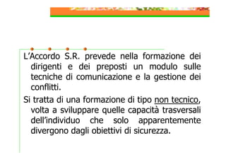 L’Accordo S.R. prevede nella formazione dei
dirigenti e dei preposti un modulo sulle
tecniche di comunicazione e la gestione dei
conflitti.
Si tratta di una formazione di tipo non tecnico,
volta a sviluppare quelle capacità trasversali
dell’individuo che solo apparentemente
divergono dagli obiettivi di sicurezza.

 