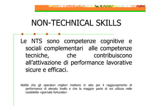NON-TECHNICAL SKILLS
Le NTS sono competenze cognitive e
sociali complementari alle competenze
tecniche,
che
contribuiscono
all’attivazione di performance lavorative
sicure e efficaci.
Abilità che gli operatori migliori mettono in atto per il raggiungimento di
performance di elevato livello e che la maggior parte di noi utilizza nelle
cosiddette «giornate fortunate»

 