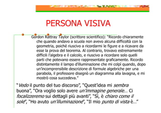 PERSONA VISIVA
Gordon Rattray Taylor (scrittore scientifico): “Ricordo chiaramente
che quando andavo a scuola non avevo alcuna difficoltà con la
geometria, poiché riuscivo a ricordarmi le figure e a ricavare da
esse la prova del teorema. Al contrario, trovavo estremamente
difficili l’algebra e il calcolo, e riuscivo a ricordare solo quelli
parti che potevano essere rappresentate graficamente. Ricordo
distintamente il lampo d’illuminazione che mi colpì quando, dopo
un’incomprensibile descrizione di formule algebriche per una
parabola, il professore disegnò un diagramma alla lavagna, e mi
mostrò cosa succedeva.”

“Vedo il punto del tuo discorso”, “Quest’idea mi sembra
buona”, “Ora voglio solo avere un’immagine generale… Ci
focalizzeremo sui dettagli più avanti”, “Sì, è chiaro come il
sole”, “Ho avuto un’illuminazione”, “Il mio punto di vista è…”

 