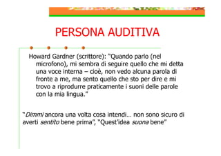 PERSONA AUDITIVA
Howard Gardner (scrittore): “Quando parlo (nel
microfono), mi sembra di seguire quello che mi detta
una voce interna – cioè, non vedo alcuna parola di
fronte a me, ma sento quello che sto per dire e mi
trovo a riprodurre praticamente i suoni delle parole
con la mia lingua.”
“Dimmi ancora una volta cosa intendi… non sono sicuro di
averti sentito bene prima”, “Quest’idea suona bene”

 