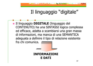 Il linguaggio “digitale”
Il linguaggio DIGITALE (linguaggio del
CONTENUTO) ha una SINTASSI logica complessa
ed efficace, adatta a scambiarsi una gran massa
di informazioni, ma manca di una SEMANTICA
adeguata a definire il tipo di relazione esistente
fra chi comunica.

INFORMAZIONI
E DATI
47

 