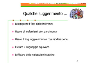 Qualche suggerimento …
Distinguere i fatti dalle inferenze
Usare gli eufemismi con parsimonia
Usare il linguaggio emotivo con moderazione
Evitare il linguaggio equivoco
Diffidare delle valutazioni statiche
49

 