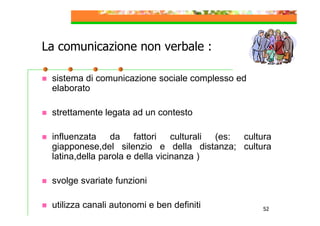 La comunicazione non verbale :
sistema di comunicazione sociale complesso ed
elaborato
strettamente legata ad un contesto
influenzata da fattori culturali (es: cultura
giapponese,del silenzio e della distanza; cultura
latina,della parola e della vicinanza )
svolge svariate funzioni
utilizza canali autonomi e ben definiti

52

 