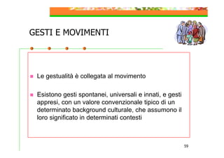 GESTI E MOVIMENTI

Le gestualità è collegata al movimento
Esistono gesti spontanei, universali e innati, e gesti
appresi, con un valore convenzionale tipico di un
determinato background culturale, che assumono il
loro significato in determinati contesti

59

 