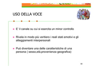 USO DELLA VOCE

E’ il canale su cui si esercita un minor controllo
Rivela in modo più veritiero i reali stati emotivi e gli
atteggiamenti interpersonali
Può diventare una delle caratteristiche di una
persona ( sesso,età,provenienza geografica)

60

 