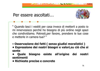 Per essere ascoltati…
“ Quando lasci i vestiti per casa invece di metterli a posto io
mi innervosisco perché ho bisogno di più ordine negli spazi
che condividiamo. Potresti,per favore, prendere le tue cose
e metterle in camera tua? “
• Osservazione dei fatti ( senza giudizi moralistici )
• Espressione dei nostri bisogni e valori,su ciò che si
sente
• Quale bisogno esiste all’origine dei nostri
sentimenti
• Richieste precise e concrete
76

 