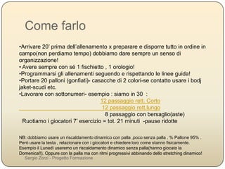 Come farlo
•Arrivare 20’ prima dell’allenamento x preparare e disporre tutto in ordine in campo(non
perdiamo tempo) dobbiamo dare sempre un senso di organizzazione!
•Avere sempre con sé 1 fischietto , 1 orologio!
•Programmarsi gli allenamenti seguendo e rispettando le linee guida!
•Portare 20 palloni (gonfiati)- casacche di 2 colori-se contatto usare i bodj jaket-scudi etc.
•Lavorare con sottonumeri- esempio : siamo in 30 :
12 passaggio rett. Corto
12 passaggio rett.lungo
8 passaggio con bersaglio(aste)
Ruotiamo i giocatori 7’ esercizio = tot. 21 minuti -pause ridotte
NB: dobbiamo usare un riscaldamento dinamico con palla ,poco senza palla . % Pallone 95% . Però usare la testa ,
relazionare con i giocatori e chiedere loro come stanno fisicamente. Esempio il Lunedì useremo un riscaldamento
dinamico senza palla(hanno giocato la Domenica!!). Oppure con la palla ma con ritmi progressivi abbinando dello
stretching dinamico!
Sergio Zorzi - Progetto Formazione
 