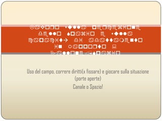 Lavoro sulla percezione dello Spazio e
sulla capacità di adattamento in
Rapporto :
Pallone/Spazio
Uso del campo, correre diritti(x fissare) e giocare sulla situazione
(porte aperte)
Canale o Spazio!
 