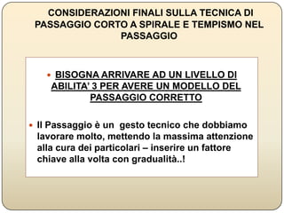 CONSIDERAZIONI FINALI SULLA TECNICA DI PASSAGGIO
CORTO A SPIRALE E TEMPISMO NEL PASSAGGIO
 BISOGNA ARRIVARE AD UN LIVELLO DI ABILITA’ 3
PER AVERE UN MODELLO DEL PASSAGGIO
CORRETTO
 Il Passaggio è un gesto tecnico che dobbiamo lavorare
molto, mettendo la massima attenzione alla cura dei
particolari – inserire un fattore chiave alla volta con
gradualità..!
 