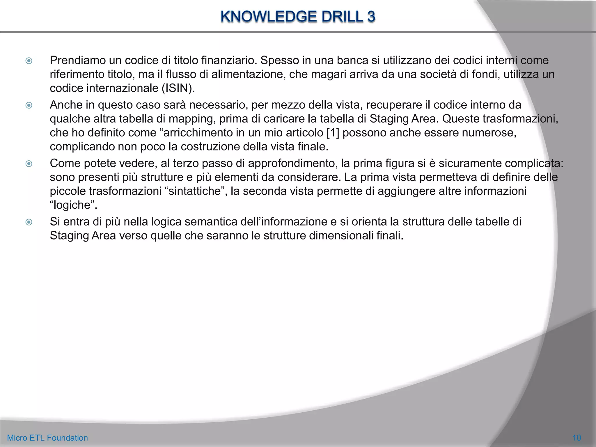  Prendiamo un codice di titolo finanziario. Spesso in una banca si utilizzano dei codici interni come
riferimento titolo, ma il flusso di alimentazione, che magari arriva da una società di fondi, utilizza un
codice internazionale (ISIN).
 Anche in questo caso sarà necessario, per mezzo della vista, recuperare il codice interno da
qualche altra tabella di mapping, prima di caricare la tabella di Staging Area. Queste trasformazioni,
che ho definito come “arricchimento in un mio articolo [1] possono anche essere numerose,
complicando non poco la costruzione della vista finale.
 Come potete vedere, al terzo passo di approfondimento, la prima figura si è sicuramente complicata:
sono presenti più strutture e più elementi da considerare. La prima vista permetteva di definire delle
piccole trasformazioni “sintattiche”, la seconda vista permette di aggiungere altre informazioni
“logiche”.
 Si entra di più nella logica semantica dell’informazione e si orienta la struttura delle tabelle di
Staging Area verso quelle che saranno le strutture dimensionali finali.
10Micro ETL Foundation
 