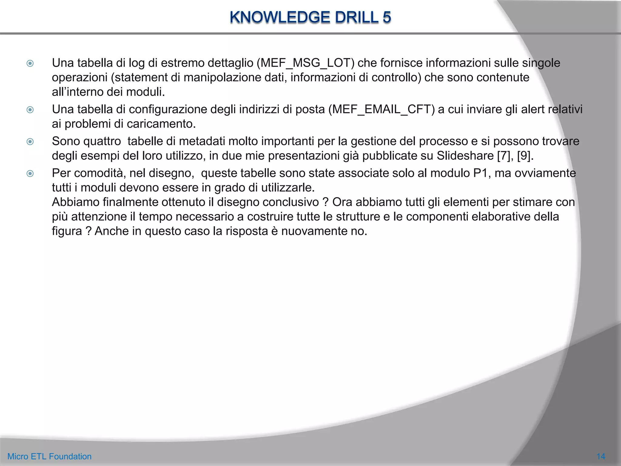  Una tabella di log di estremo dettaglio (MEF_MSG_LOT) che fornisce informazioni sulle singole
operazioni (statement di manipolazione dati, informazioni di controllo) che sono contenute
all’interno dei moduli.
 Una tabella di configurazione degli indirizzi di posta (MEF_EMAIL_CFT) a cui inviare gli alert relativi
ai problemi di caricamento.
 Sono quattro tabelle di metadati molto importanti per la gestione del processo e si possono trovare
degli esempi del loro utilizzo, in due mie presentazioni già pubblicate su Slideshare [7], [9].
 Per comodità, nel disegno, queste tabelle sono state associate solo al modulo P1, ma ovviamente
tutti i moduli devono essere in grado di utilizzarle.
Abbiamo finalmente ottenuto il disegno conclusivo ? Ora abbiamo tutti gli elementi per stimare con
più attenzione il tempo necessario a costruire tutte le strutture e le componenti elaborative della
figura ? Anche in questo caso la risposta è nuovamente no.
14Micro ETL Foundation
 