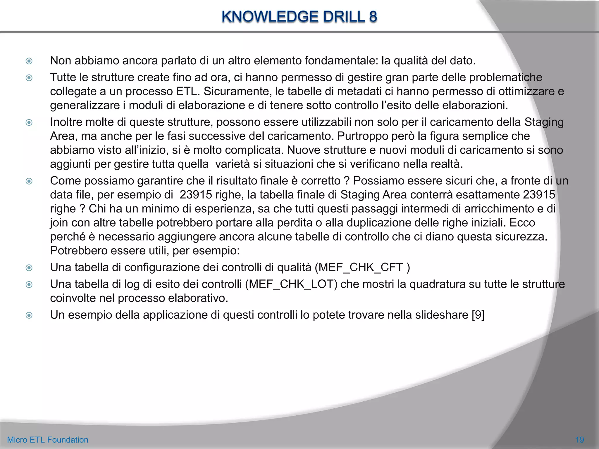  Non abbiamo ancora parlato di un altro elemento fondamentale: la qualità del dato.
 Tutte le strutture create fino ad ora, ci hanno permesso di gestire gran parte delle problematiche
collegate a un processo ETL. Sicuramente, le tabelle di metadati ci hanno permesso di ottimizzare e
generalizzare i moduli di elaborazione e di tenere sotto controllo l’esito delle elaborazioni.
 Inoltre molte di queste strutture, possono essere utilizzabili non solo per il caricamento della Staging
Area, ma anche per le fasi successive del caricamento. Purtroppo però la figura semplice che
abbiamo visto all’inizio, si è molto complicata. Nuove strutture e nuovi moduli di caricamento si sono
aggiunti per gestire tutta quella varietà si situazioni che si verificano nella realtà.
 Come possiamo garantire che il risultato finale è corretto ? Possiamo essere sicuri che, a fronte di un
data file, per esempio di 23915 righe, la tabella finale di Staging Area conterrà esattamente 23915
righe ? Chi ha un minimo di esperienza, sa che tutti questi passaggi intermedi di arricchimento e di
join con altre tabelle potrebbero portare alla perdita o alla duplicazione delle righe iniziali. Ecco
perché è necessario aggiungere ancora alcune tabelle di controllo che ci diano questa sicurezza.
Potrebbero essere utili, per esempio:
 Una tabella di configurazione dei controlli di qualità (MEF_CHK_CFT )
 Una tabella di log di esito dei controlli (MEF_CHK_LOT) che mostri la quadratura su tutte le strutture
coinvolte nel processo elaborativo.
 Un esempio della applicazione di questi controlli lo potete trovare nella slideshare [9]
19Micro ETL Foundation
 
