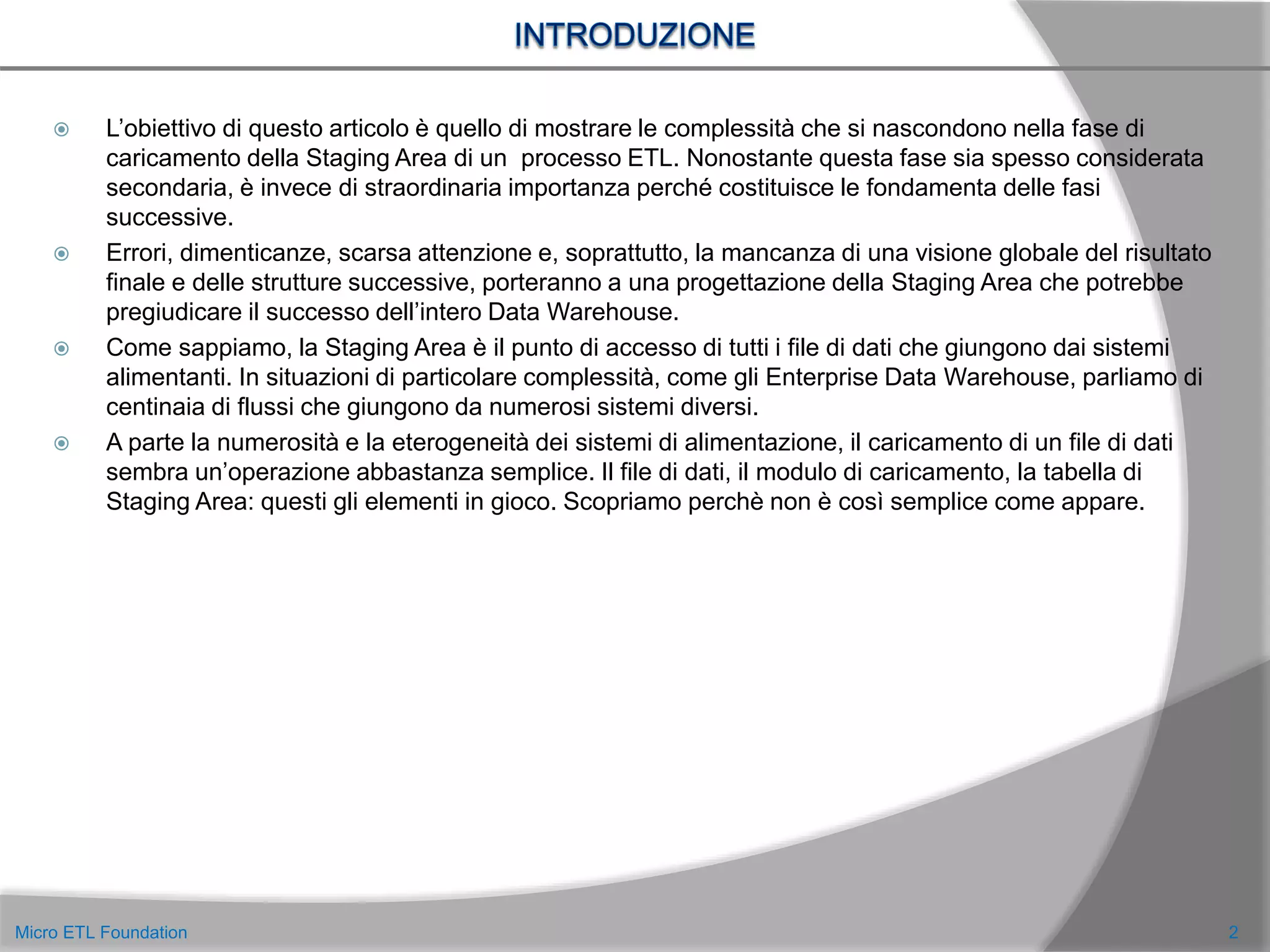  L’obiettivo di questo articolo è quello di mostrare le complessità che si nascondono nella fase di
caricamento della Staging Area di un processo ETL. Nonostante questa fase sia spesso considerata
secondaria, è invece di straordinaria importanza perché costituisce le fondamenta delle fasi
successive.
 Errori, dimenticanze, scarsa attenzione e, soprattutto, la mancanza di una visione globale del risultato
finale e delle strutture successive, porteranno a una progettazione della Staging Area che potrebbe
pregiudicare il successo dell’intero Data Warehouse.
 Come sappiamo, la Staging Area è il punto di accesso di tutti i file di dati che giungono dai sistemi
alimentanti. In situazioni di particolare complessità, come gli Enterprise Data Warehouse, parliamo di
centinaia di flussi che giungono da numerosi sistemi diversi.
 A parte la numerosità e la eterogeneità dei sistemi di alimentazione, il caricamento di un file di dati
sembra un’operazione abbastanza semplice. Il file di dati, il modulo di caricamento, la tabella di
Staging Area: questi gli elementi in gioco. Scopriamo perchè non è così semplice come appare.
2Micro ETL Foundation
 
