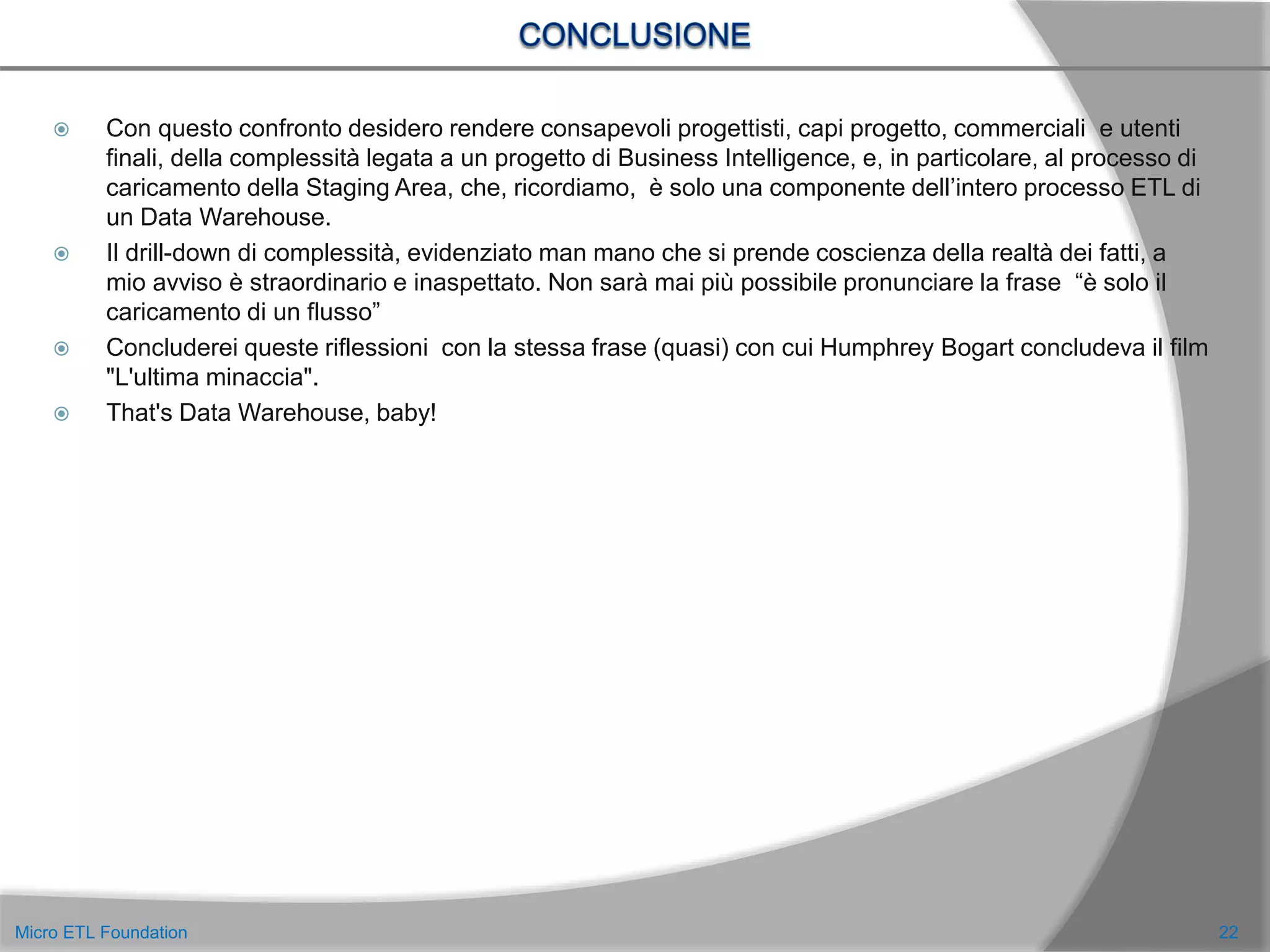  Con questo confronto desidero rendere consapevoli progettisti, capi progetto, commerciali e utenti
finali, della complessità legata a un progetto di Business Intelligence, e, in particolare, al processo di
caricamento della Staging Area, che, ricordiamo, è solo una componente dell’intero processo ETL di
un Data Warehouse.
 Il drill-down di complessità, evidenziato man mano che si prende coscienza della realtà dei fatti, a
mio avviso è straordinario e inaspettato. Non sarà mai più possibile pronunciare la frase “è solo il
caricamento di un flusso”
 Concluderei queste riflessioni con la stessa frase (quasi) con cui Humphrey Bogart concludeva il film
"L'ultima minaccia".
 That's Data Warehouse, baby!
22Micro ETL Foundation
 
