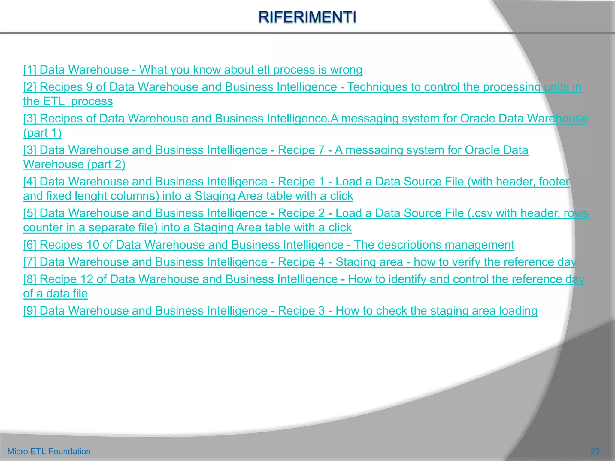 23Micro ETL Foundation
[1] Data Warehouse - What you know about etl process is wrong
[2] Recipes 9 of Data Warehouse and Business Intelligence - Techniques to control the processing units in
the ETL process
[3] Recipes of Data Warehouse and Business Intelligence.A messaging system for Oracle Data Warehouse
(part 1)
[3] Data Warehouse and Business Intelligence - Recipe 7 - A messaging system for Oracle Data
Warehouse (part 2)
[4] Data Warehouse and Business Intelligence - Recipe 1 - Load a Data Source File (with header, footer
and fixed lenght columns) into a Staging Area table with a click
[5] Data Warehouse and Business Intelligence - Recipe 2 - Load a Data Source File (.csv with header, rows
counter in a separate file) into a Staging Area table with a click
[6] Recipes 10 of Data Warehouse and Business Intelligence - The descriptions management
[7] Data Warehouse and Business Intelligence - Recipe 4 - Staging area - how to verify the reference day
[8] Recipe 12 of Data Warehouse and Business Intelligence - How to identify and control the reference day
of a data file
[9] Data Warehouse and Business Intelligence - Recipe 3 - How to check the staging area loading
 