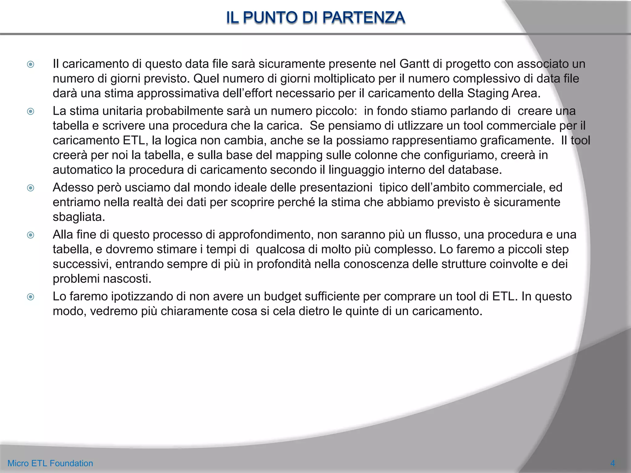 Il caricamento di questo data file sarà sicuramente presente nel Gantt di progetto con associato un
numero di giorni previsto. Quel numero di giorni moltiplicato per il numero complessivo di data file
darà una stima approssimativa dell’effort necessario per il caricamento della Staging Area.
 La stima unitaria probabilmente sarà un numero piccolo: in fondo stiamo parlando di creare una
tabella e scrivere una procedura che la carica. Se pensiamo di utlizzare un tool commerciale per il
caricamento ETL, la logica non cambia, anche se la possiamo rappresentiamo graficamente. Il tool
creerà per noi la tabella, e sulla base del mapping sulle colonne che configuriamo, creerà in
automatico la procedura di caricamento secondo il linguaggio interno del database.
 Adesso però usciamo dal mondo ideale delle presentazioni tipico dell’ambito commerciale, ed
entriamo nella realtà dei dati per scoprire perché la stima che abbiamo previsto è sicuramente
sbagliata.
 Alla fine di questo processo di approfondimento, non saranno più un flusso, una procedura e una
tabella, e dovremo stimare i tempi di qualcosa di molto più complesso. Lo faremo a piccoli step
successivi, entrando sempre di più in profondità nella conoscenza delle strutture coinvolte e dei
problemi nascosti.
 Lo faremo ipotizzando di non avere un budget sufficiente per comprare un tool di ETL. In questo
modo, vedremo più chiaramente cosa si cela dietro le quinte di un caricamento.
4Micro ETL Foundation
 