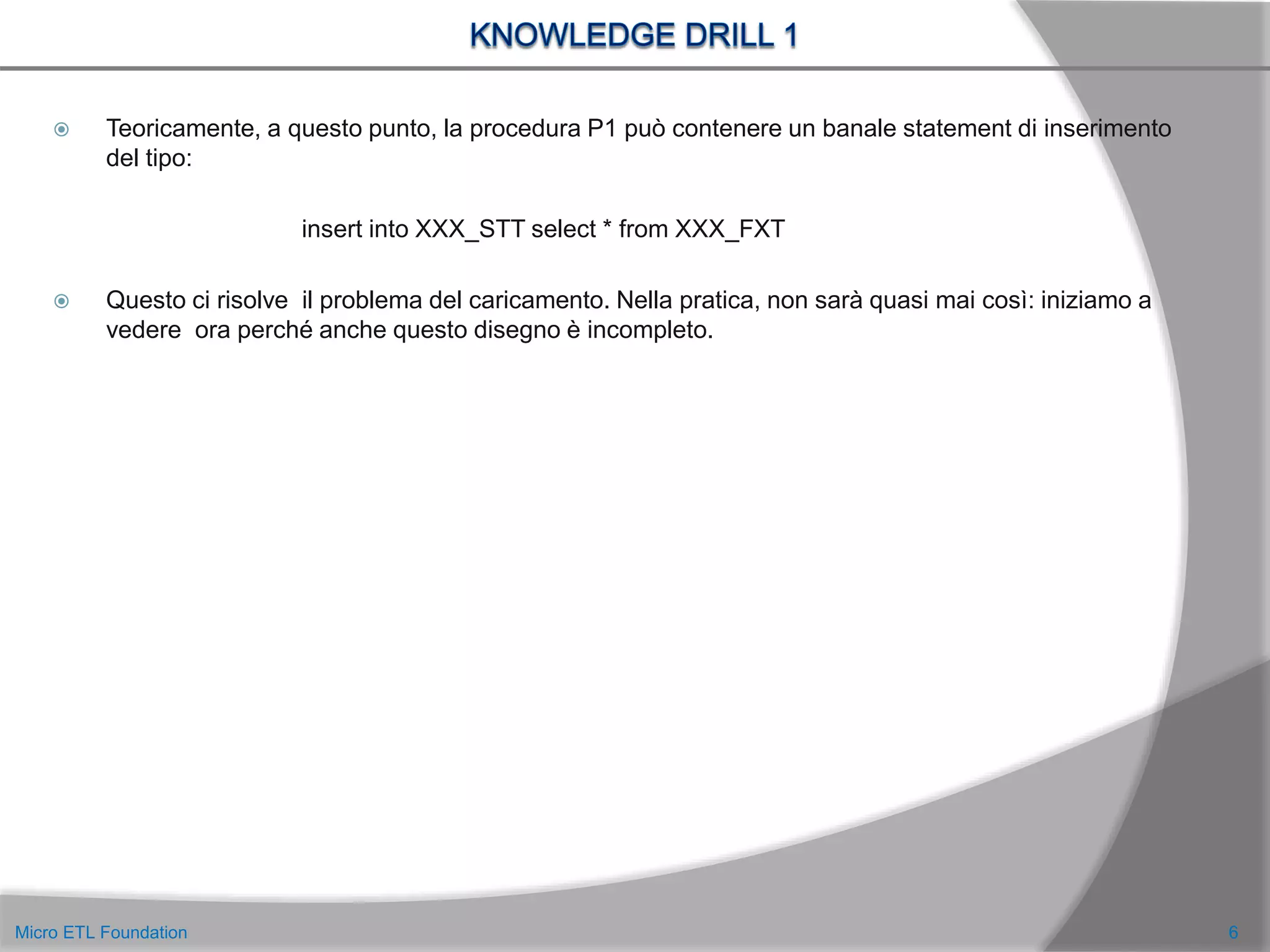  Teoricamente, a questo punto, la procedura P1 può contenere un banale statement di inserimento
del tipo:
insert into XXX_STT select * from XXX_FXT
 Questo ci risolve il problema del caricamento. Nella pratica, non sarà quasi mai così: iniziamo a
vedere ora perché anche questo disegno è incompleto.
6Micro ETL Foundation
 