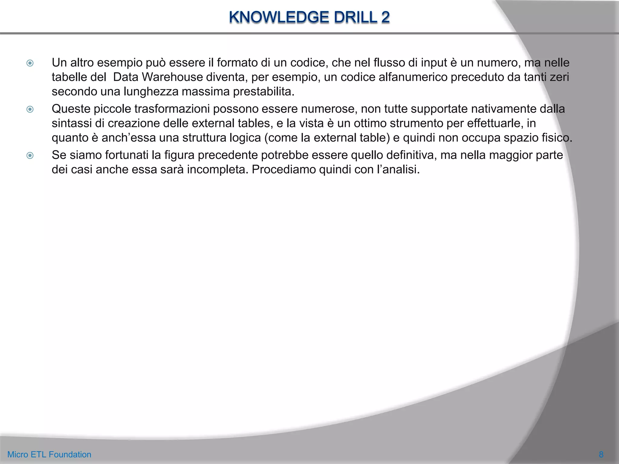  Un altro esempio può essere il formato di un codice, che nel flusso di input è un numero, ma nelle
tabelle del Data Warehouse diventa, per esempio, un codice alfanumerico preceduto da tanti zeri
secondo una lunghezza massima prestabilita.
 Queste piccole trasformazioni possono essere numerose, non tutte supportate nativamente dalla
sintassi di creazione delle external tables, e la vista è un ottimo strumento per effettuarle, in
quanto è anch’essa una struttura logica (come la external table) e quindi non occupa spazio fisico.
 Se siamo fortunati la figura precedente potrebbe essere quello definitiva, ma nella maggior parte
dei casi anche essa sarà incompleta. Procediamo quindi con l’analisi.
8Micro ETL Foundation
 